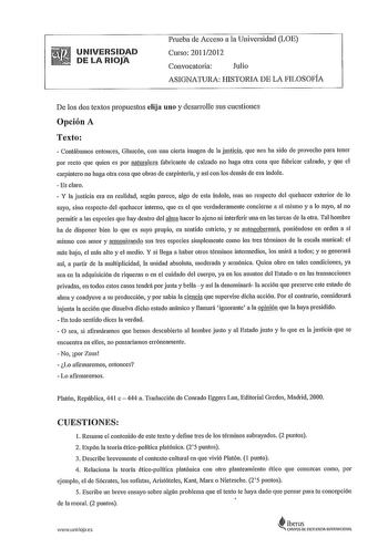 UNIVERSIDAD DE LA RIOJA Prneba de Acceso a la Universidad LOE Curso 20112012 Convocatoria Julio ASIGNATURA HISTORIA DE LA FILOSOFÍA De los dos textos propuestos elija uno y desatrnlle sus cuestiones Opción A Texto  Contábamos entonces Glaucón con una cierta imagen de la justicia que nos ha sido de provecho para tener por recto que quien es por naturaleza fabricante de calzado no haga otra cosa que fabricar calzado y que el carpintero no haga otra cosa que obras de carpintería y asf con los demá…