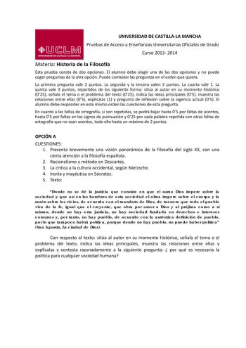 UNIVERSIDAD DE CASTILLALA MANCHA Pruebas de Acceso a Enseñanzas Universitarias Oficiales de Grado Curso 2013 2014 Materia Historia de la Filosofía Esta prueba consta de dos opciones El alumno debe elegir una de las dos opciones y no puede coger preguntas de la otra opción Puede contestar las preguntas en el orden que quiera La primera pregunta vale 2 puntos La segunda y la tercera valen 2 puntos La cuarta vale 1 La quinta vale 3 puntos repartidos de los siguiente forma sitúa al autor en su mome…