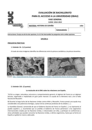 EVALUACIÓN DE BACHILLERATO PARA EL ACCCESO A LA UNIVERSIDAD EBAU FASE GENERAL CURSO 20182019 MATERIA HISTORIA DE ESPAÑA Julio Convocatoria Instrucciones Escoja una de las dos opciones A o B No intercambie las preguntas entre ambas opciones OPCIÓN A PREGUNTAS PRÁCTICAS 1 Estándar 16 15 puntos A través de estas imágenes identifica las diferencias entre la pintura cantábrica y la pintura levantina 2 Estándar 133 2 puntos La resolución de la ONU sobre las relaciones con España A Por su origen natur…