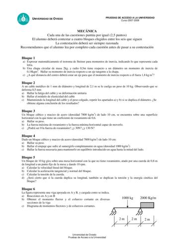 UNIVERSIDAD DE OVIEDO PRUEBAS DE ACCESO A LA UNIVERSIDAD Curso 20072008 MECÁNICA Cada una de las cuestiones puntúa por igual 25 puntos El alumno deberá contestar a cuatro bloques elegidos entre los seis que siguen La contestación deberá ser siempre razonada Recomendamos que el alumno lea por completo cada cuestión antes de pasar a su contestación Bloque 1 a Expresar matemáticamente el teorema de Steiner para momentos de inercia indicando lo que representa cada letra b Una chapa circular de masa…