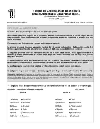 Materia Cultura Audiovisual Prueba de Evaluación de Bachillerato para el Acceso a la Universidad EBAU Universidad de Extremadura Curso 20192020 Tiempo máximo de la prueba 1h 30 min INSTRUCCIONES PARA REALIZAR EL EXAMEN El alumno debe elegir una opción de cada una de las preguntas Realizará las preguntas elegidas en el cuadernillo adjunto indicando claramente la opción elegida de cada pregunta nunca sobre la misma hoja del examen a excepción de la pregunta cuatro que lo realizará en la hoja anex…