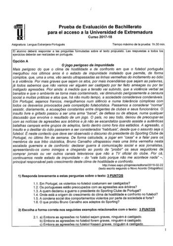 Prueba de Evaluación de Bachillerato para el acceso a la Universidad de Extremadura Curso 201718 Asignatura Lengua ExtranjeraPortugués Tiempo máximo de la prueba 1h30 min El alumno deberá responder a las preguntas formuladas sobre el texto propuesto Las respuestas a todos los ejercicios deberán ser realizadas en portugués Opción A O jogo perigoso da impunidade Mais perigoso do que o clima de hostilidade e de confronto em que o futebol portugués mergulhou nos últimos anos é o estado de impunidad…