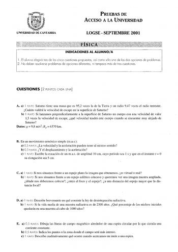 UNIVERSIDAD DE CANTABRIA PRUEBAS DE ACCESO A LA UNIVERSIDAD LOGSE  SEPTIEMBRE 2001 INDICACIONES AL ALUMNOA l El cinco cuestiones propuestas así como sólo uno de los dos opciones de problemas diferentes ni tampoco más de tres cuestiones CUESTIONES 2 PUNTOS CADA UNA A a l PUNTO Saturno tiene una masa que es 952 veces la de la Tierra y un radio 947 veces el radio terrestre Cuánto valdrá la velocidad de escape en la superficie de Saturno b l PUNTO Si lanzamos perpendicularmente a la superficie de S…