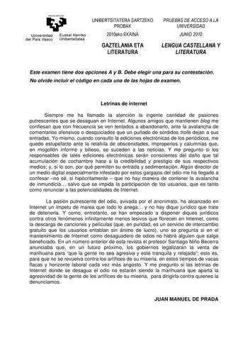 emanta zabal zuu Universidad Euskal Herriko del País Vasco Unibertsitatea UNIBERTSITATERA SARTZEKO PROBAK 2010eko EKAINA GAZTELANIA ETA LITERATURA PRUEBAS DE ACCESO A LA UNIVERSIDAD JUNIO 2010 LENGUA CASTELLANA Y LITERATURA Este examen tiene dos opciones A y B Debe elegir una para su contestación No olvide incluir el código en cada una de las hojas de examen Letrinas de internet Siempre me ha llamado la atención la ingente cantidad de pasiones putrescentes que se desaguan en Internet Algunos am…