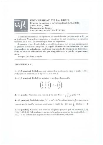 UNIVERSIDAD D E LA RIOJA Pruebas de Acceso a la Universidad LOGS E  Curso 2008  2009 Convocatoria Junio ASIGN ATURA 1ATEMÁTIC AS El alumno contestará a los jercicios de una de la dos propuestas A o R qnc se le ofrecen Nunca deberá co11Lestar a ejercicios ele 111H1 propuesta y a ejercicios distintos de la otra Es necesario j ustificar las respuestas  Se perrnite el uso de calculadoras científicas siempre que no sean programables ni gráficas ni calculen integrales Si alg ún alumno es sorprendido …