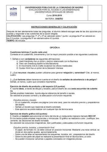 UNIVERSIDADES PÚBLICAS DE LA COMUNIDAD DE MADRID EVALUACIÓN PARA EL ACCESO A LAS ENSEÑANZAS UNIVERSITARIAS OFICIALES DE GRADO Curso 20182019 MATERIA DISEÑO INSTRUCCIONES GENERALES Y CALIFICACIÓN Después de leer atentamente todas las preguntas el alumno deberá escoger una de las dos opciones propuestas y responder a las cuestiones de la opción elegida CALIFICACIÓN Las preguntas 1 2 y 3 se valorarán sobre 1 punto La pregunta 4 se valorará sobre 25 puntos La pregunta 5 se valorará sobre 45 puntos …