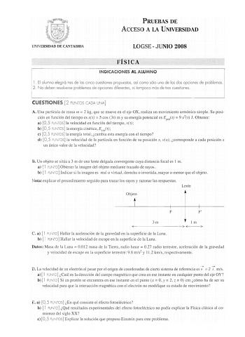 PRUEBAS DE ACCESO A LA UNIVERSIDAD UNIVERSIDAD DE CANTABRIA LOGSE  JUNIO 2008 FÍSICA INDICACIONES AL ALUMNO 1 El alumno elegirá tres de los cinco cuestiones propuestos así como sólo uno de los dos opciones de problemas 2 No deben resolverse problemas de opciones diferentes ni tampoco más de tres cuestiones CUESTIONES 2 PUNTOS CADA UNA A Una partícula de masa m  2 kg que se mueve en el eje OX realiza un movimiento armónico simple Su posición en función del tiempo es x t  S cos 3t m y su energía …