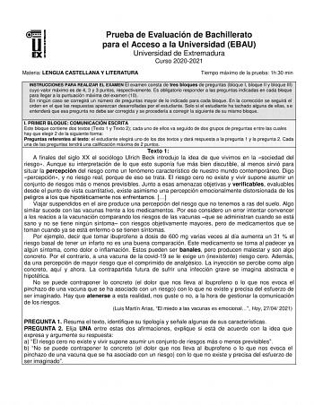 Prueba de Evaluación de Bachillerato para el Acceso a la Universidad EBAU Universidad de Extremadura Curso 20202021 Materia LENGUA CASTELLANA Y LITERATURA Tiempo máximo de la prueba 1h 30 min INSTRUCCIONES PARA REALIZAR EL EXAMEN El examen consta de tres bloques de preguntas bloque I bloque II y bloque III cuyo valor máximo es de 4 3 y 3 puntos respectivamente Es obligatorio responder a las preguntas indicadas en cada bloque para llegar a la puntuación máxima del examen 10 En ningún caso se cor…