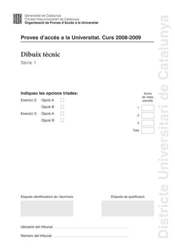 Districte Universitari de Catalunya Generalitat de Catalunya Consell lnteruniversitari de Catalunya Organització de Proves dAccés a la Universitat Proves daccés a la Universitat Curs 20082009 Dibuix tcnic Srie 1 Indiqueu les opcions triades Exercici 2 Opció A D Opció B D Exercici 3 Opció A D Opció B D Suma de notes parcials 1 2 3 Total Etiqueta identificadora de lalumnea Etiqueta de qualificació Ubicació del tribunal  Número del tribunal  2 La prova consisteix a fer TRES dibuixos un de geometri…