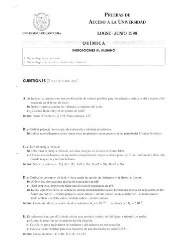 PRUEBAS DE ACCESO A LA UNIVERSIDAD LOGSE JUNIO 1998 QUÍMICA INDICACIONES AL ALUMNO l  Debe elegir tres cuestiones 2 Debe elegir uno opción completo de prob lemas CUESTIONES 2 PUNTOS CADA UNA A a Indicar razonadamente una combinación de valores posibles para los números cuánticos del electrón dife renciante en el átomo de yodo b Deducir razonadamente las valencias covalentes del yodo e Cuántos átomos hay en un gramo de yodo DATOS Yodo N atómico  Z  53 Masa atómica 127 B a Definir potencial o ene…