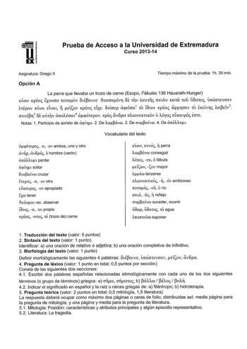 Prueba de Acceso a la Universidad de Extremadura Curso 201314 Asignatura Griego 11 Tiempo máximo de la prueba 1h 30 min Opción A La perra que llevaba un trozo de carne Esopo Fábulas 136 HausrathHunger KÚJV KpÉa EXOUcro 1to1oov oupatVE 1JEacmÉvr OE 1V Éau1f CTKCXV Ka10 WU ÍÍOCX10 l1tffi1t1EUCTEV n É1Épav KÚva dvm Eílov KpÉa ElXE OtÓltEP acpEÍCm1 10 OtoV KpÉo ióprcrEV 10 EKEÍvr taPEív2 cruvépr3 OE ou1v árrotfom4 ácpÓ1Epov rrpo vopa 1tAEOVEK1KOV OAÓyo EKmpÓ Ecr1t Notas 1 Participio de aoristo de a…