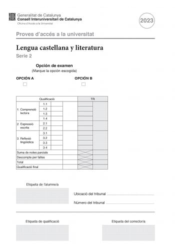 Proves daccés a la universitat Lengua castellana y literatura Serie 2 Opción de examen Marque la opción escogida OPCIÓN A OPCIÓN B 2023 Qualificació 11 1 Comprensió 12 lectora 13 14 2 Expressió 21 escrita 22 31 3 Reflexió 32 lingística 33 34 Suma de notes parcials Descompte per faltes Total Qualificació final Etiqueta de lalumnea TR Ubicació del tribunal  Número del tribunal  Etiqueta de qualificació Etiqueta del correctora La prueba consta de tres partes 1 comprensión lectora 2 expresión escri…