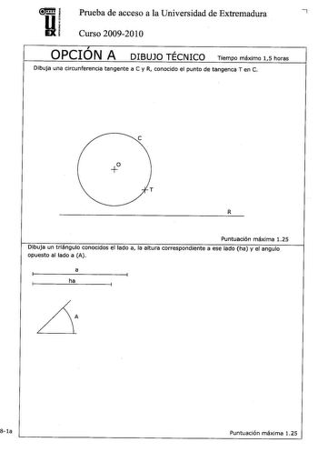 Prueba de acceso a la Universidad de Extremadura 7 Curso 20092010  OPCION A  DIBUJO TECNICO Tiempo máximo 15 horas Dibuja una circunferencia tangente a C y R conocido el punto de tangenca T en C e  T R Puntuación máxima 125 Dibuja un triángulo conocidos el lado a la altura correspondiente a ese lado ha y el angulo opuesto al lado a A a ha A 8la Puntuación máxima 125 Dibujar a mano alzada las vistas alzado planta y perfil sin escala de la pieza representada Izado Acotar la pieza de chapa según N…