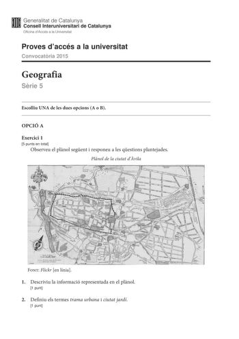 Generalitat de Catalunya Consell lnteruniversitari de Catalunya Oficina dAccés a la Universitat Proves daccés a la universitat Convocatria 2015 Geografia Srie 5 Escolliu UNA de les dues opcions A o B OPCIÓ A Exercici 1 5 punts en total Observeu el plnol segent i responeu a les qestions plantejades Plnol de la ciutat dvila Font Flickr en línia 1 Descriviu la informació representada en el plnol 1 punt 2 Definiu els termes trama urbana i ciutat jardí 1 punt 3 Expliqueu les característiques de la t…