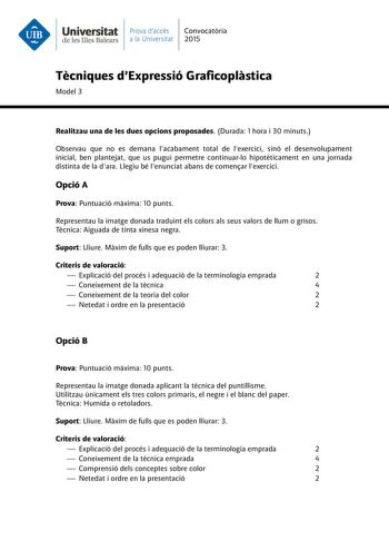 Universitat Prava daccés Convocatria de les Illes Balears a la Universitat 2015 Tcniques dExpressió Graficoplstica Model 3 Realitzau una de les dues opcions proposades Durada 1 hora i 30 minuts Observau que no es demana lacabament total de lexercici sinó el desenvolupament inicial ben plantejat que us pugui permetre continuarlo hipotticament en una jornada distinta de la dara Llegiu bé lenunciat abans de comenar lexercici Opció A Prova Puntuació mxima 10 punts Representau la imatge donada tradu…