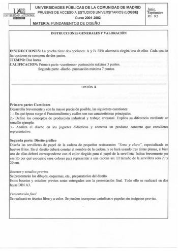 UNIVERSIDADES PÚBLICAS DE LA COMUNIDAD DE MADRID PRUEBAS DE ACCESO A ESTUDIOS UNIVERSITARIOS LOGSE 1 UNIVERSIDAD AUTONOMA 1 itl1Ni1tlhld Curso 20012002 MATERIA FUNDAMENTOS DE DISEÑO Junio Septiembre Rl R2 INSTRUCOONES GENERALES Y VALORACIÓN INSTRUCCIONES La prueba tiene dos opciones A y B Ella alumnoa elegirá una de ellas Cada una d las opciones se compone de dos partes TIEMPO Dos horas CALIFICACION Primera parte cuestiones puntuación máxima 3 puntos Segunda parte diseño puntuación máxima 7 pun…