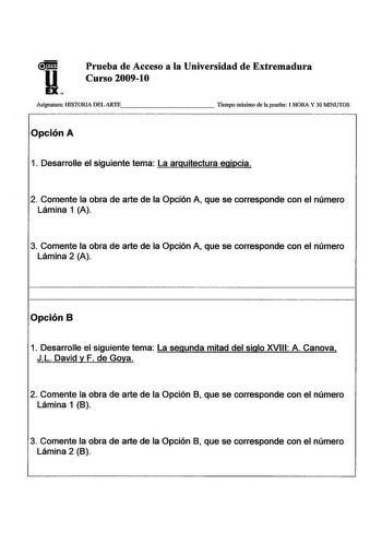 u EX Prueba de Acceso a la Universidad de Extremadura Curso 200910 Asignatura IIlSTORIA DEL ARTE         Tiempo máximo de la prueba 1 HORA Y 30 MINUTOS Opción A 1 Desarrolle el siguiente tema La arquitectura egipcia 2 Comente la obra de arte de la Opción A que se corresponde con el número Lámina 1 A 3 Comente la obra de arte de la Opción A que se corresponde con el número Lámina 2 A Opción B 1 Desarrolle el siguiente tema La segunda mitad del siglo XVIII A Canova JL David y F de Goya 2 Comente …