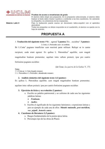 Materia Latín 11 Pruebas de acceso a enseñanzas de grado El alumno debe elegir una propuesta En la propuesta seleccionada el alumno debe traducir el texto latino hasta 5 puntos y contestar a las tres cuestiones Se valorarán la ortografía y la coherencia de las respuestas Para la traducción puede usarse un diccionario latinoespañol con el apéndice gramaticaL Todas las preguntas se deben responder en el cuadernillo el alumno se queda con la hoja de examen PROPUESTA A 1 Traducción del siguiente te…