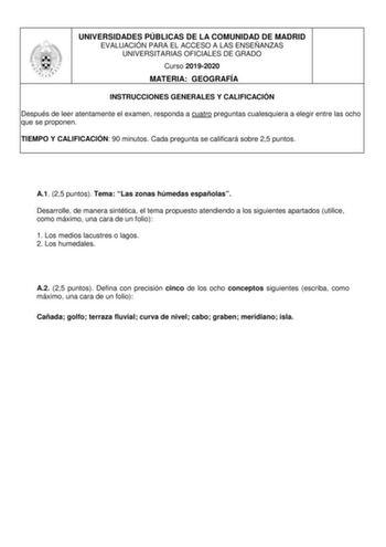 UNIVERSIDADES PÚBLICAS DE LA COMUNIDAD DE MADRID EVALUACIÓN PARA EL ACCESO A LAS ENSEÑANZAS UNIVERSITARIAS OFICIALES DE GRADO Curso 20192020 MATERIA GEOGRAFÍA INSTRUCCIONES GENERALES Y CALIFICACIÓN Después de leer atentamente el examen responda a cuatro preguntas cualesquiera a elegir entre las ocho que se proponen TIEMPO Y CALIFICACIÓN 90 minutos Cada pregunta se calificará sobre 25 puntos A1 25 puntos Tema Las zonas húmedas españolas Desarrolle de manera sintética el tema propuesto atendiendo…