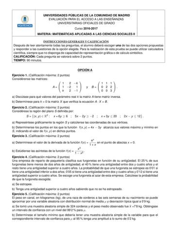 UNIVERSIDADES PÚBLICAS DE LA COMUNIDAD DE MADRID EVALUACIÓN PARA EL ACCESO A LAS ENSEÑANZAS UNIVERSITARIAS OFICIALES DE GRADO 2 Curso 20162017 MATERIA MATEMÁTICAS APLICADAS A LAS CIENCIAS SOCIALES II INSTRUCCIONES GENERALES Y CALIFICACIÓN Después de leer atentamente todas las preguntas el alumno deberá escoger una de las dos opciones propuestas y responder a las cuestiones de la opción elegida Para la realización de esta prueba se puede utilizar calculadora cientíca siempre que no disponga de c…