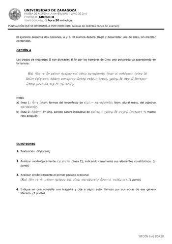 UNIVERSIDAD DE ZARAGOZA PRUEBA DE ACCESO A LA UNIVERSIDAD  JUNIO DE 2010 EJERCICIO DE GRIEGO II TIEMPO DISPONIBLE 1 hora 30 minutos PUNTUACIÓN QUE SE OTORGARÁ A ESTE EJERCICIO véanse las distintas partes del examen El ejercicio presenta dos opciones A y B El alumno deberá elegir y desarrollar una de ellas sin mezclar contenidos OPCIÓN A Las tropas de Artajerjes II son divisadas al fin por los hombres de Ciro una polvareda va apareciendo en la llanura Kai hdh te hn mevson hJmevra kai oupw katafa…