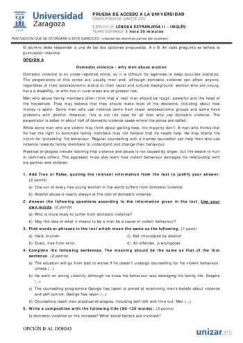 i Universidad 111 Zaragoza 1542 PRUEBA DE ACCESO A LA UNIVERSIDAD CONVOCATORIA DE JUNIO DE 2012 EJERCICIO DE LENGUA EXTRANJERA II  INGLÉS TIEMPO DISPONIBLE 1 hora 30 minutos PUNTUACIÓN QUE SE OTORGARÁ A ESTE EJERCICIO véanse las distintas partes del examen El alumno debe responder a una de las dos opciones propuestas A o B En cada pregunta se señala la puntuación máxima OPCIÓN A Domestic violence  why men abuse women Domestic violence is an underreported crime so it is difficult for agencies to…