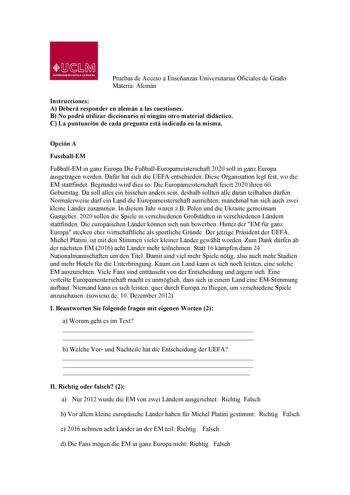 Pruebas de Acceso a Enseñanzas Universitarias Oficiales de Grado Materia Alemán Instrucciones A Deberá responder en alemán a las cuestiones B No podrá utilizar diccionario ni ningún otro material didáctico C La puntuación de cada pregunta está indicada en la misma Opción A FussballEM FuballEM in ganz Europa Die FuballEuropameisterschaft 2020 soll in ganz Europa ausgetragen werden Dafr hat sich die UEFA entschieden Diese Organisation legt fest wo die EM stattfindet Begrndet wird dies so Die Euro…