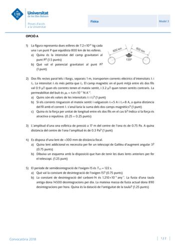 Física Model 3 OPCIÓ A 1 La figura representa dues esferes de 721020 kg cada una i un punt P que equidista 800 km de les esferes a Quina és la intensitat del camp gravitatori al punt P 15 punts b Qu val el potencial gravitatori al punt P 1 punt 2 Dos fils rectes parallels i llargs separats 1 m transporten corrents elctrics dintensitats I1 i I2 La intensitat I1 és més petita que I2 El camp magntic en el punt mitj entre els dos fils val 09 T quan els corrents tenen el mateix sentit i 32 T quan te…