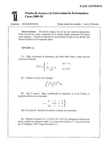 FASE GENERAL u EX Prueba de Acceso a la Universidad de Extremadura Curso 200910 Asignatura MATEMÁTICAS 11 Tiempo máximo de la prueba 1 hora y 30 minutos Instrucciones El alumno elegirá una de las dos opciones propuestas Cada una de las cuatro cuestiones de la opción elegida puntuará 25 puntos como máximo Cuando la solución de una cuestión se base en un cálculo éste deberá incluirse en la respuesta dada OPCIÓN A 1 Diga razonando la respuesta qué valor debe tomar e para que sea continua la funció…