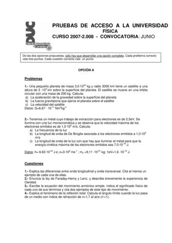 PRUEBAS DE ACCESO A LA UNIVERSIDAD FÍSICA CURSO 20072008  CONVOCATORIA JUNIO De las dos opciones propuestas sólo hay que desarrollar una opción completa Cada problema correcto vale tres puntos Cada cuestión correcta vale un punto OPCIÓN A Problemas 1 Una pequeño planeta de masa 301024 kg y radio 3000 km tiene un satélite a una altura de 3 105 km sobre la superficie del planeta El satélite se mueve en una órbita circular con una masa de 200 kg Calcula a La aceleración de la gravedad sobre la sup…