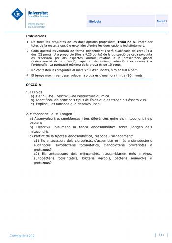 Biologia Model 3 Instruccions 1 De totes les preguntes de les dues opcions proposades triaune 5 Poden ser totes de la mateixa opció o escollides dentre les dues opcions indistintament 2 Cada qestió es valorar de forma independent i ser qualificada de zero 0 a dos 2 punts Una proporció fins a 025 punts de la puntuació de cada pregunta es reservar per als aspectes formals relatius a la presentació global estructuració de la qestió capacitat de síntesi redacció i expressió i a lortografia La puntu…