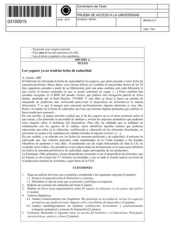 11 1111 1 111 11 111 111 11 03100015  Junio  2013 Comentario de Texto 1 PRUEBA DE ACCESO A LA UNIVERSIDAD 1 Duración 90min MODELO 01 Hoja 1 de 2  No puede usar ningún material  Elija una de las dos opciones A o B  Lea el texto y conteste a las cuestiones OPCIÓN A TEXTO Los yogures ya no tendrán fecha de caducidad A Acosta ABC El Gobierno ha eliminado la fecha de caducidad de los yogures que ahora pasarán a tener fecha de consumo preferente Hasta ahora estos lácteos debían ser vendidos al consum…