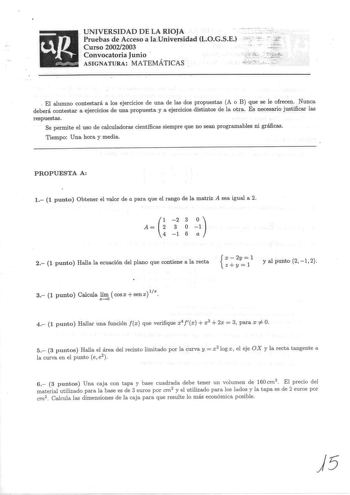 NIVERSIDAD DE LA RIOJA Pruebas de Acceso a laUniversidad LOGSE Curso 20022003 Convocatoria Junio  ASIGNATURA MATEMÁTICAS                El alumno contestará a los ejercicios de una de las dos propuestas A o B que se le ofrecen Nunca deberá contestar a ejercicios de una propuesta y a ejercicios distintos de la otra Es necesario justificar las respuestas Se permite el uso de calculadoras científicas siempre que no sean programables ni gráficas Tiempo Una hora y media PROPUESTA A 1 1 punto Obtener…