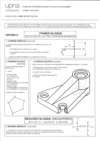 upna Universidad Pública de Navarra Nafarroako Unibertsitate Publikoa Evaluación del Bachillerato para el Acceso a la Universidad CURSO 20182019 ASIGNATURA DIBUJO TÉCNICO II INSTRUCCIONES ESTE EJERCICIO CONSTA DE DOS OPCIONES A y B CADA UNA TIENE DOS BLOQUES EN EL PRIMERO HAY TRES EJERCICIOS DE LOS OUE DEBES ELEGIR DOS DE ELLOS EN EL SEGUNDO BLOQUE HAY UN EJERCICIO DE RESOLUCIÓN OBLIGATORIA OPCIÓN A i7 1 PRIMER BLOQUE 1LR  EAL IZA DOSDELO S T RESPR OBL EM AS  SIG UIEN TESJI 1CURVAS CÓNICAS 3 pu…