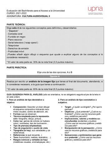 Evaluación del Bachillerato para el Acceso a la Universidad CURSO 20212022 ASIGNATURA CULTURA AUDIOVISUAL II upna Universidad Pública de Navarra Nafarroako Unibertsitate Publikoa PARTE TEÓRICA Elige sólo 4 de los siguientes conceptos para definirlos y desarrollarlos  Slapstick  Comedia coral  Fundido en negro  Plano escorzo  Serial televisivo soap opera  Teleprónter  Derechos de emisión  Publicidad móvil Puedes añadir algún dibujo o esquema que ayude a explicar alguno de los conceptos si lo con…