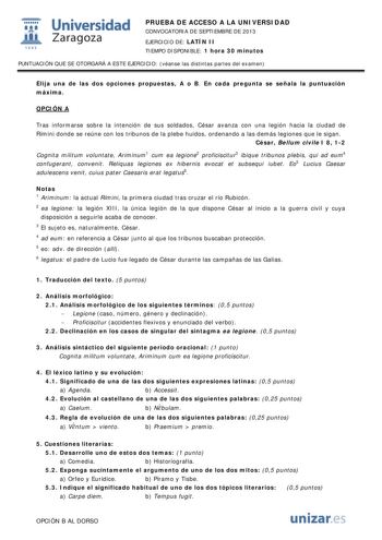  Universidad fil Zaragoza 1542 PRUEBA DE ACCESO A LA UNIVERSIDAD CONVOCATORIA DE SEPTIEMBRE DE 2013 EJERCICIO DE LATÍN II TIEMPO DISPONIBLE 1 hora 30 minutos PUNTUACIÓN QUE SE OTORGARÁ A ESTE EJERCICIO véanse las distintas partes del examen Elija una de las dos opciones propuestas A o B En cada pregunta se señala la puntuación máxima OPCIÓN A Tras informarse sobre la intención de sus soldados César avanza con una legión hacia la ciudad de Rímini donde se reúne con los tribunos de la plebe huido…