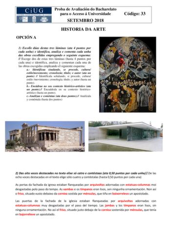 OPCIÓN A Proba de Avaliación do Bacharelato para o Acceso á Universidade SETEMBRO 2018 HISTORIA DA ARTE Código 33 1 Escolle dúas destas tres láminas ata 4 puntos por cada unha e identifica analiza e comenta cada unha das obras escollidas empregando o seguinte esquema  Escoge dos de estas tres láminas hasta 4 puntos por cada una e identifica analiza y comentan cada una de las obras escogidas empleando el siguiente esquema a Identifícaa sinalando se procede cultura estilomovemento cronoloxía títu…