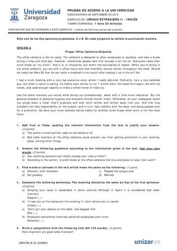  Universidad fil Zaragoza 1542 PRUEBA DE ACCESO A LA UNIVERSIDAD CONVOCATORIA DE SEPTIEMBRE DE 2013 EJERCICIO DE LENGUA EXTRANJERA II  INGLÉS TIEMPO DISPONIBLE 1 hora 30 minutos PUNTUACIÓN QUE SE OTORGARÁ A ESTE EJERCICIO véanse las distintas partes del examen Elija una de las dos opciones propuestas A o B En cada pregunta se señala la puntuación máxima OPCIÓN A Proper Office Cafeteria Etiquette The office cafeteria is like an oasis The cafeteria is designed to allow employees to socialize and …