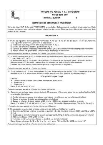 l PRUEBAS DE ACCESO A LA UNIVERSIDAD CURSO 2013  2014 MATERIA QUÍMICA 2 INSTRUCCIONES GENERALES Y VALORACIÓN Se ha de elegir UNA de las dos PROPUESTAS presentadas Cada propuesta consta de cinco preguntas Cada cuestión o problema será calificada sobre un máximo de dos puntos El tiempo disponible para la realización de la prueba es de 15 horas PROPUESTA A 1 Dadas las siguientes configuraciones electrónicas A 1s2 2s2  B 1s2 2s2 2p6 3s2 3p4 C 1s2 2s2 2p6Responda a las siguientes cuestiones justific…