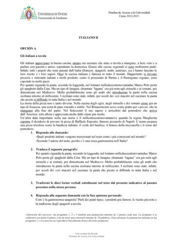 a ij UNIVERSIDAD DE VIEDO Vicerrectorado de Estudiantes Pruebas de Acceso a la Universidad Curso 20122013 ITALIA O II OPCIÓ A Gli italiani a tavola Gli italiani apprezzano la buona cucina amano sia cucinare che stare a tavola a mangiare a bere vino e a parlare con parenti e amici soprattutto la domenica Grazie alle cucine regionali ci sono moltissimi piatti Infatti tutti i popoli che sono passati dallitalia francesi spagnoli arabi austriaci ecc hanno lasciato le loro ricette e i loro sapori Ogg…