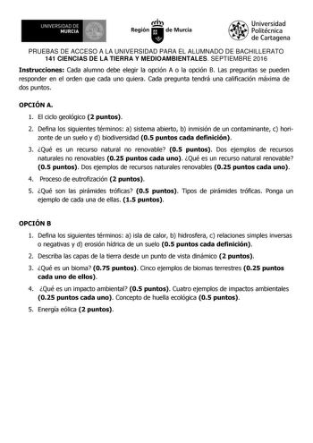 UN IVERSIDAD DE MURCIA    Ih Región de Murcia Universidad Politécnica de Cartagena PRUEBAS DE ACCESO A LA UNIVERSIDAD PARA EL ALUMNADO DE BACHILLERATO 141 CIENCIAS DE LA TIERRA Y MEDIOAMBIENTALES SEPTIEMBRE 2016 Instrucciones Cada alumno debe elegir la opción A o la opción B Las preguntas se pueden responder en el orden que cada uno quiera Cada pregunta tendrá una calificación máxima de dos puntos OPCIÓN A 1 El ciclo geológico 2 puntos 2 Defina los siguientes términos a sistema abierto b inmisi…