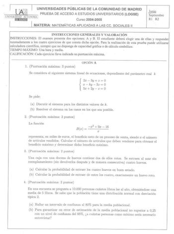 l UNIVERSIDADES PÚBLICAS DE LA COMUNIDAD DE MADRID PRUEBA DE ACCESO A ESTUDIOS UNIVERSITAR IOS LOGSE IUNIVERSIDAD AlJTONOMA1  rn1M11811j  Curso 20042005 MATERIA MATEMÁTI CAS APLI CADAS A LAS ce SOCIALES 11  Septiembre Rl R2 INSTRUCCIONES GENERALES Y VALORACJÓN INSTRUCCIONES El examen presenta dos opciones A y B El estudiante deberá elegir una de ellas y responder razonadamente a los cuatro ejercicios de que consta dicha opción Para la realización de esta prueba puede utilizarse calculadora cien…