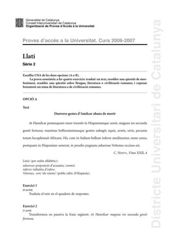 Districte Universitari de Catalunya DID Generalitat de Catalunya Consell lnteruniversitari de Catalunya  la Organització de Proves dAccés a la Universitat Proves d accés a la Universitat Curs 20062007 Llatí Srie 2 Escolliu UNA de les dues opcions A o B La prova consisteix a fer quatre exercicis traduir un text resoldre una qestió de mor fosintaxi resoldre una qestió sobre llengua literatura o civilització romanes i exposar breument un tema de literatura o de civilització romanes OPCIÓ A Text Da…