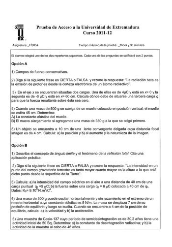 Prueba de Acceso a la Universidad de Extremadura Curso 201112 AsignaturaFÍSICA Tiempo máximo de la prueba 1hora y 30 minutos El alumno elegirá uno de los dos repertorios siguientes Cada una de las preguntas se calificará con 2 puntos Opción A 1 Campos de fuerza conservativos 2 Diga si la siguiente frase es CIERTA o FALSA y razone la respuesta La radiación beta es la emisión de protones desde la corteza electrónica de un átomo radiactivo 3 En el eje x se encuentran situadas dos cargas Una de ell…