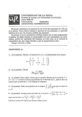 UNIVERSIDAD DE LA RIOJA Pruebas de Acceso a la Universidad LOGSE Curso 200607 Convocatoria   Septiembre ASIGNATURA MATEMÁTICAS El alumno contestará a los ejercicios de una de las ds propuestas A o B que se le ofrecen Nunca deberá contestar a ejercicios de una propuesta y a ejercicios distintos de la otFa Es necesario justificar las respuestas  Se permite el uso de calculadoras científicas siempre que no sean programables ni gráficas Si algún alumno es sorprendido con una calculadora no auto riz…