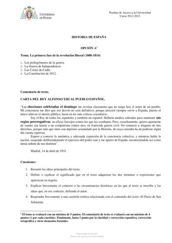 i o o 6 UNIVERSIDAD DE VIEDO Pruebas de Acceso a la Universidad Curso 20122013 HISTORIA DE ESPAÑA OPCIÓN A1 Tema La primera fase de la revolución liberal 18081814 1 Los prolegómenos de la guerra 2 La Guerra de Independencia 3 Las Cortes de Cádiz 4 La Constitución de 1812 Comentario de texto CARTA DEL REY ALFONSO XIII AL PUEBLO ESPAÑOL Las elecciones celebradas el domingo me revelan claramente que no tengo hoy el amor de mi pueblo Mi conciencia me dice que ese desvío no será definitivo porque pr…