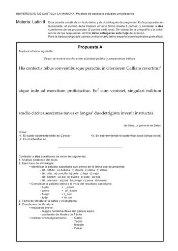 UNIVERSIDAD DE CASTILLALA MANCHA Pruebas de acceso a estudios universitarios Materia Latín II Esta prueba consta de un texto latino y de dos bloques de preguntas En la propuesta seleccionada el alum no debe traducir el texto latino hasta 6 puntos y contestar a dos cuestiones de las propuestas 2 puntos cada una Se valorarán la ortografía y la coherencia de las respuestas Al final debe entregarse esta hoja de examen Para la traducción puede usarse un diccionario latinoespañol con el apéndice gram…