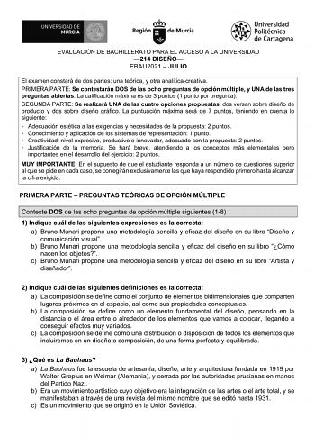 EVALUACIÓN DE BACHILLERATO PARA EL ACCESO A LA UNIVERSIDAD 214 DISEÑO EBAU2021  JULIO El examen constará de dos partes una teórica y otra analíticacreativa PRIMERA PARTE Se contestarán DOS de las ocho preguntas de opción múltiple y UNA de las tres preguntas abiertas La calificación máxima es de 3 puntos 1 punto por pregunta SEGUNDA PARTE Se realizará UNA de las cuatro opciones propuestas dos versan sobre diseño de producto y dos sobre diseño gráfico La puntuación máxima será de 7 puntos teniend…