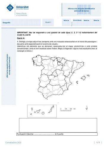 Geografia Model 1 Aferrau una etiqueta identificativa amb codi de barres Nota 1a Error tcnic Nota 2a Nota 3a IMPORTANT Heu de respondre a una qestió de cada tipus 1 2 3 i 4 indistintament del model A o del B Opció A 1 Distingiu al mapa adjunt tres aeroports amb una marcada estacionalitat en el trnsit de passatgers i dos ports amb especialització en turisme de creuers Identificau els elements que es demanen assenyalaulos al mapa acolorintlos o amb símbols convencionals i amb el nom localitzat so…