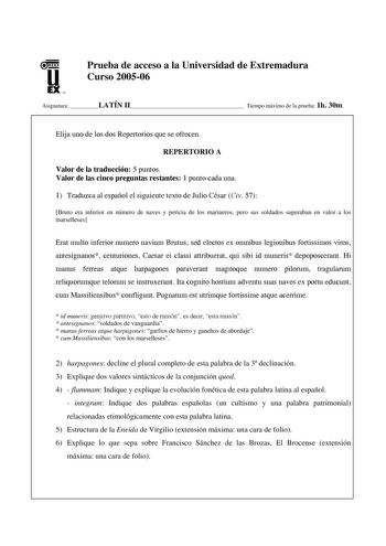 u EX U N Prueba de acceso a la Universidad de Extremadura Curso 200506 Asignatura LATÍN II Tiempo máximo de la prueba 1h 30m Elija uno de los dos Repertorios que se ofrecen REPERTORIO A Valor de la traducción 5 puntos Valor de las cinco preguntas restantes 1 punto cada una 1 Traduzca al español el siguiente texto de Julio César Civ 57 Bruto era inferior en número de naves y pericia de los marineros pero sus soldados superaban en valor a los marselleses Erat multo inferior numero navium Brutus s…